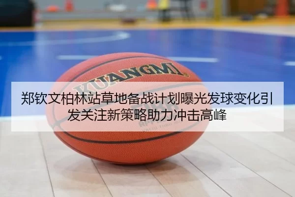 郑钦文柏林站草地备战计划曝光发球变化引发关注新策略助力冲击高峰